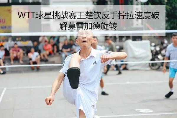 WTT球星挑战赛王楚钦反手拧拉速度破解莫雷加德旋转