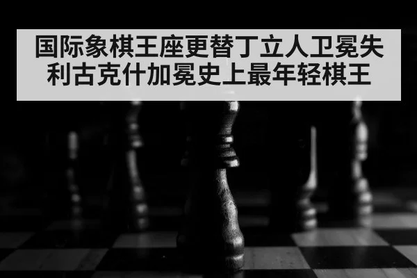 国际象棋王座更替丁立人卫冕失利古克什加冕史上最年轻棋王