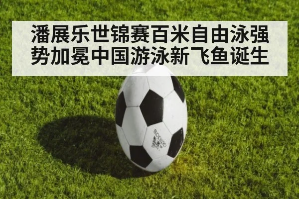 潘展乐世锦赛百米自由泳强势加冕中国游泳新飞鱼诞生